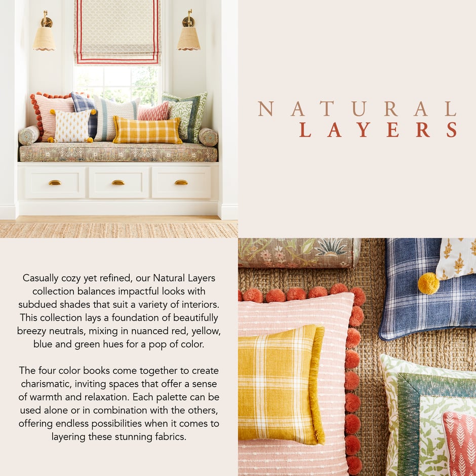 Casually cozy yet refined, our Natural Layers collection balances impactful looks with subdued shades that suit a variety of interiors. This collection lays a foundation of beautifully breezy neutrals, mixing in nuanced red, yellow, blue and green hues for a pop of color. The four color books come together to create charismatic, inviting spaces that offer a sense of warmth and relaxation. Each palette can be used alone or in combination with the others, offering endless possibilities when it comes to layering these stunning fabrics.